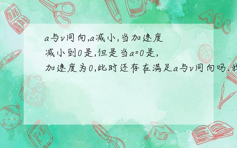 a与v同向,a减小,当加速度减小到0是,但是当a=0是,加速度为0,此时还存在满足a与v同向吗.我认为加速度为0 那它也就没有方向了