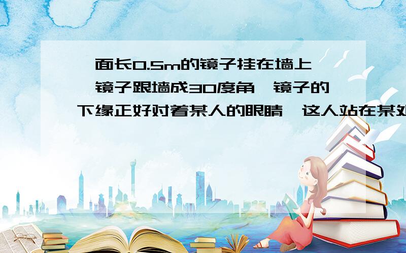 一面长0.5m的镜子挂在墙上,镜子跟墙成30度角,镜子的下缘正好对着某人的眼睛,这人站在某处刚好从镜子的一面长0.5m的镜子挂在墙上，镜子跟墙成30度角，镜子的下缘正好对着某人的眼睛，这