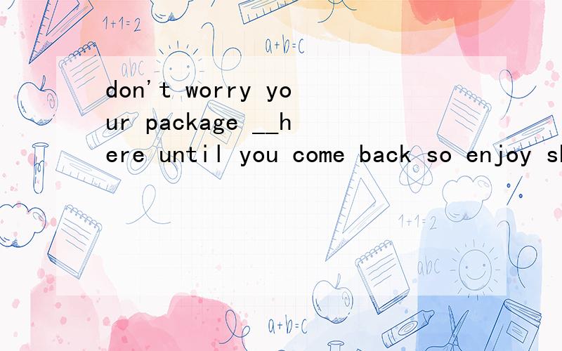 don't worry your package __here until you come back so enjoy shopping herea will keep b has keep c will be left d has been kept