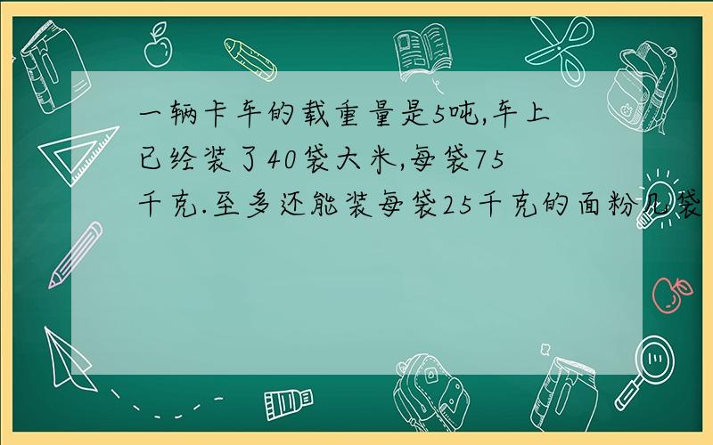 一辆卡车的载重量是5吨,车上已经装了40袋大米,每袋75千克.至多还能装每袋25千克的面粉几袋