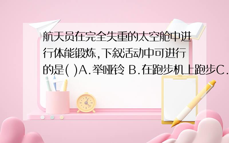 航天员在完全失重的太空舱中进行体能锻炼,下叙活动中可进行的是( )A.举哑铃 B.在跑步机上跑步C.用弹簧拉力器健身 D.引体向上