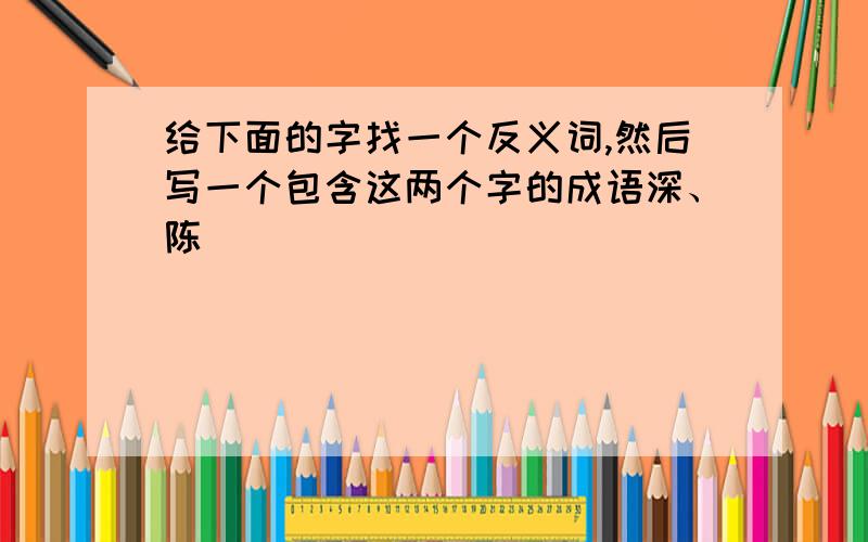 给下面的字找一个反义词,然后写一个包含这两个字的成语深、陈