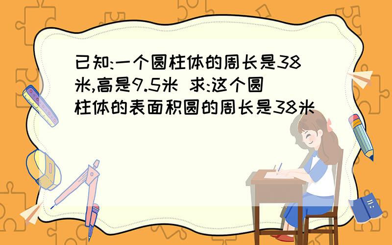 已知:一个圆柱体的周长是38米,高是9.5米 求:这个圆柱体的表面积圆的周长是38米