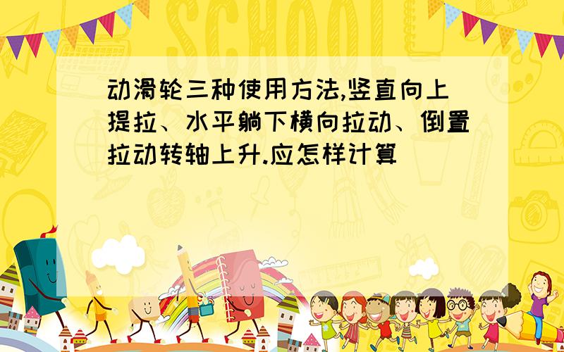 动滑轮三种使用方法,竖直向上提拉、水平躺下横向拉动、倒置拉动转轴上升.应怎样计算