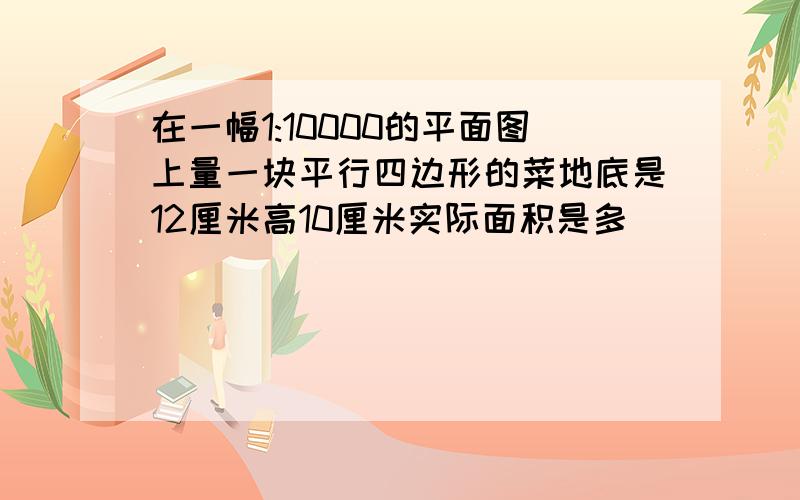 在一幅1:10000的平面图上量一块平行四边形的菜地底是12厘米高10厘米实际面积是多