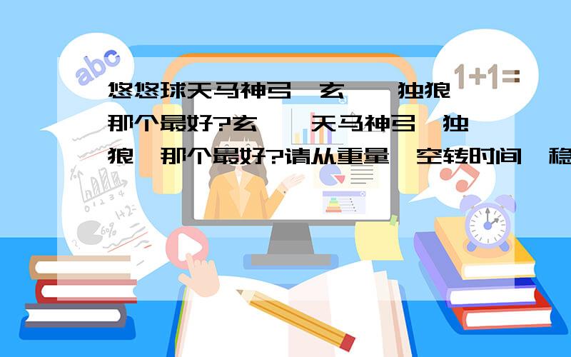 悠悠球天马神弓,玄冥,独狼,那个最好?玄冥,天马神弓,独狼,那个最好?请从重量,空转时间,稳定性,上线和外观来比较.本人喜欢用全金属和金属环悠悠球,初级至中级的招式全懂了,高级只懂沙鼠,