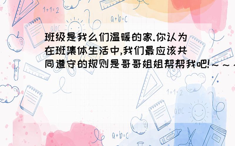 班级是我么们温暖的家.你认为在班集体生活中,我们最应该共同遵守的规则是哥哥姐姐帮帮我吧!～～～～～～～可怜可怜我