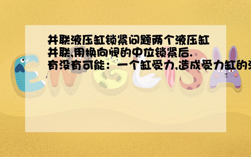 并联液压缸锁紧问题两个液压缸并联,用换向阀的中位锁紧后.有没有可能：一个缸受力,造成受力缸的油跑到另一个缸内,而造成缸杆移动（一个伸出,一个缩回）.如果会出现这种情况,应该怎么