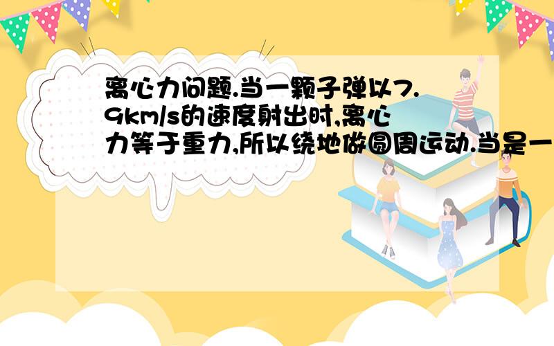 离心力问题.当一颗子弹以7.9km/s的速度射出时,离心力等于重力,所以绕地做圆周运动.当是一颗子弹以小于7.9km/s的速度射出时,为什么就只受重力,而没有离心力.