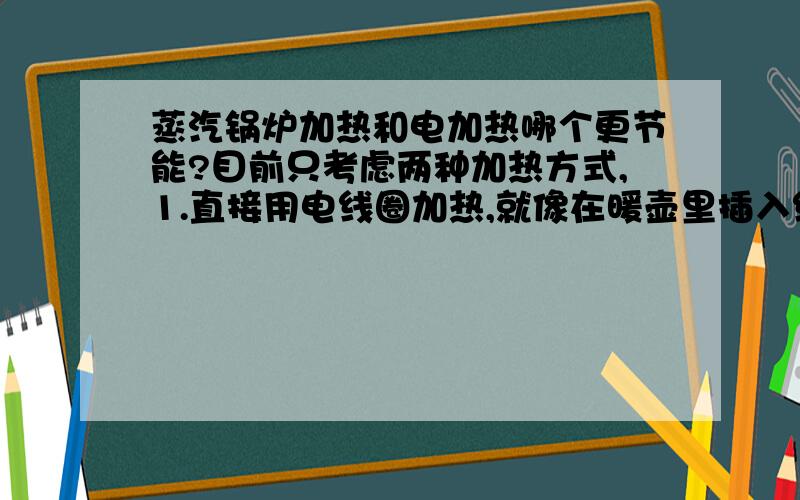 蒸汽锅炉加热和电加热哪个更节能?目前只考虑两种加热方式,1.直接用电线圈加热,就像在暖壶里插入线圈直接烧热水一样2.用电加热的蒸汽锅炉朋友建议我：这两种方式比起来,直接用电加热