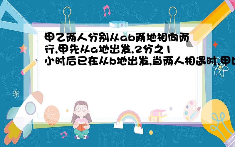 甲乙两人分别从ab两地相向而行,甲先从a地出发,2分之1小时后已在从b地出发,当两人相遇时,甲比乙多行10分之1,已知甲乙两人速度比是4比5,求两人相遇时,乙行了多少小时?