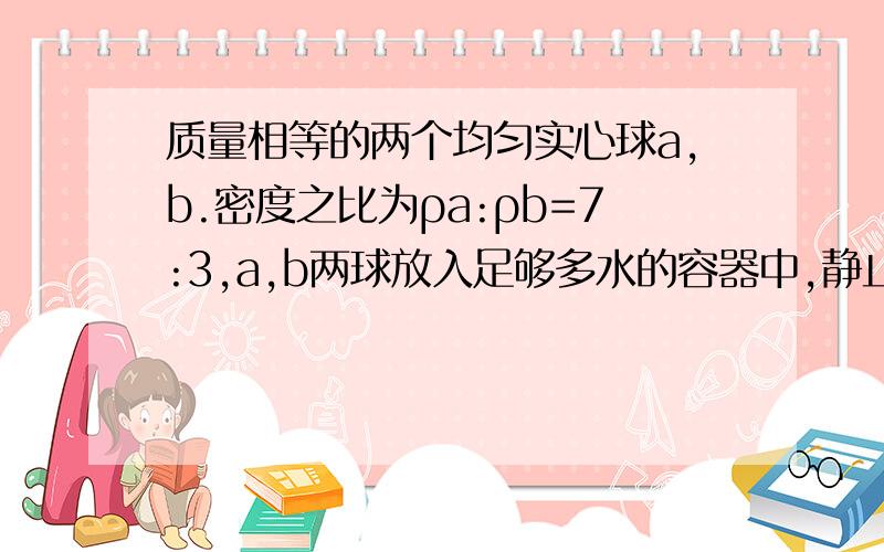 质量相等的两个均匀实心球a,b.密度之比为ρa:ρb=7:3,a,b两球放入足够多水的容器中,静止时,水对两球的力之比为F浮a：F浮b=3:5,求两球的密度