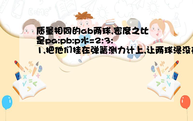 质量相同的ab两球,密度之比是pa:pb:p水=2:3:1,把他们挂在弹簧测力计上,让两球浸没在水中质量相同的ab两球密度之比是pa:pb:p水=2:3:1,把他们挂在弹簧测力计上浸没在水中这时AB两球所受到浮力之