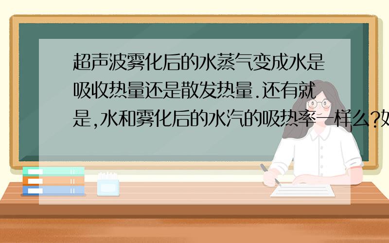 超声波雾化后的水蒸气变成水是吸收热量还是散发热量.还有就是,水和雾化后的水汽的吸热率一样么?如果一样或不一样那么吸热率是多少?（最好给个表格在不同温度和压力下,包括负压）如