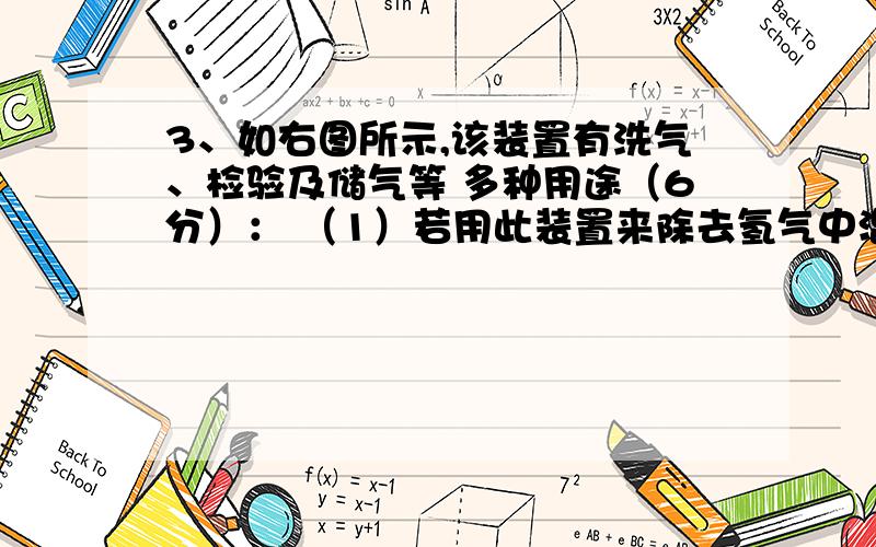 3、如右图所示,该装置有洗气、检验及储气等 多种用途（6分）： （1）若用此装置来除去氢气中混有的水蒸气时,在锥形瓶内应盛放的试剂是   （2）若要验证氢气中是否混有氯化氢气体,锥形