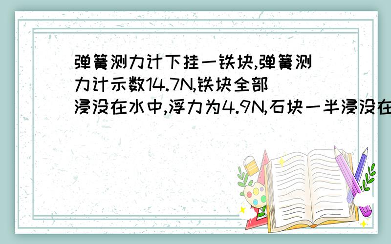 弹簧测力计下挂一铁块,弹簧测力计示数14.7N,铁块全部浸没在水中,浮力为4.9N,石块一半浸没在水中,上面接下去的 石块受浮力（ ）N,若将石块全部浸没在酒精中,弹簧测力计示数（ ）N,（酒精密