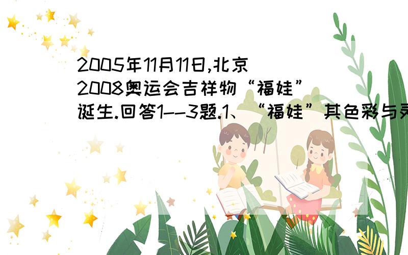 2005年11月11日,北京2008奥运会吉祥物“福娃”诞生.回答1--3题.1、“福娃”其色彩与灵感来源于奥林匹克五环,来源于中国辽阔的山川大地、江河湖海和人们喜爱的动物形象.它们的造型融入了鱼