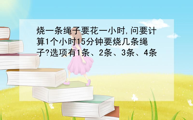 烧一条绳子要花一小时,问要计算1个小时15分钟要烧几条绳子?选项有1条、2条、3条、4条