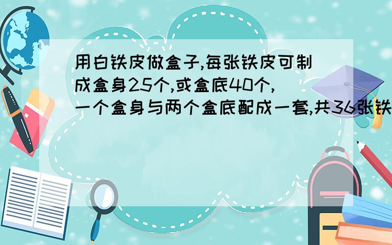 用白铁皮做盒子,每张铁皮可制成盒身25个,或盒底40个,一个盒身与两个盒底配成一套,共36张铁皮,用多少张做盒身,多少张盒底,可以使盒身与盒底正好配套?