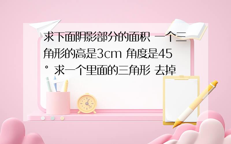 求下面阴影部分的面积 一个三角形的高是3cm 角度是45° 求一个里面的三角形 去掉