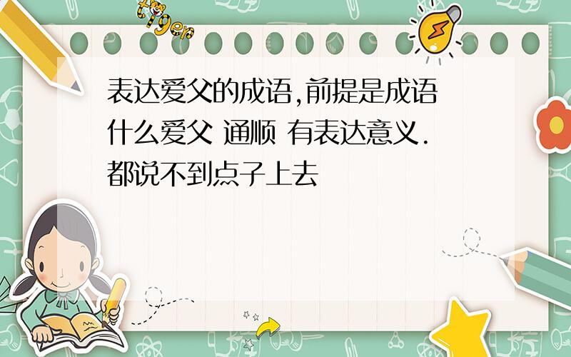 表达爱父的成语,前提是成语 什么爱父 通顺 有表达意义.都说不到点子上去