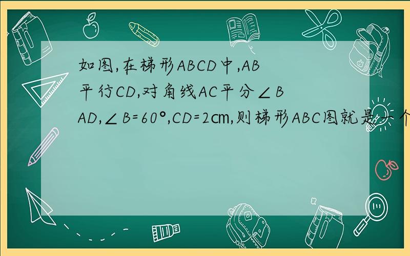 如图,在梯形ABCD中,AB平行CD,对角线AC平分∠BAD,∠B=60°,CD=2㎝,则梯形ABC图就是一个等腰梯形,里面一个对角线