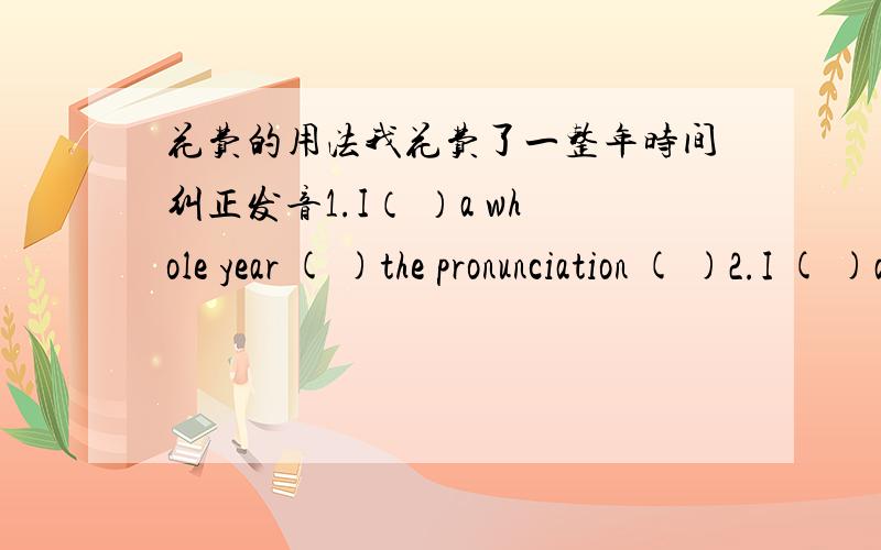 花费的用法我花费了一整年时间纠正发音1.I（ ）a whole year ( )the pronunciation ( )2.I ( )a whole year ( ) the pronunciation 3.It( )me a whole year( )the pronunciation ( )