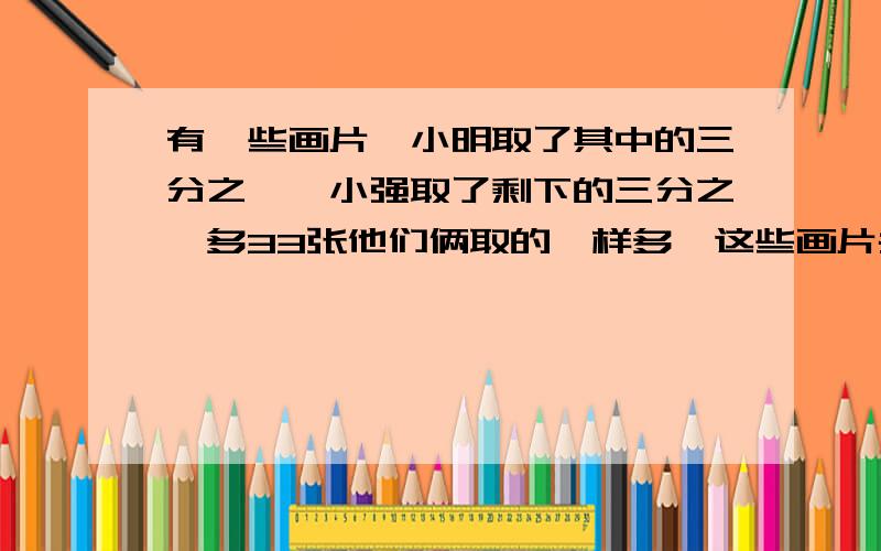 有一些画片,小明取了其中的三分之一,小强取了剩下的三分之一多33张他们俩取的一样多,这些画片共有多少张?