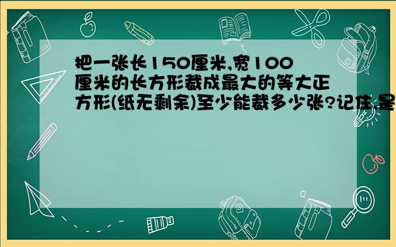 把一张长150厘米,宽100厘米的长方形裁成最大的等大正方形(纸无剩余)至少能裁多少张?记住,是最少!不是最多!