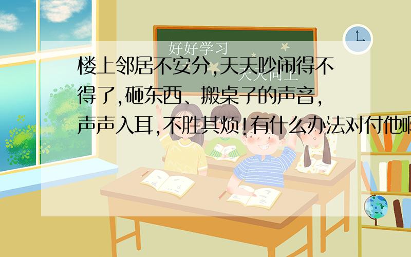 楼上邻居不安分,天天吵闹得不得了,砸东西、搬桌子的声音,声声入耳,不胜其烦!有什么办法对付他啊?我们都是良民,太凶残的话说出来了,也没有威慑,只想各路高手现身,帮我写一个类似于建议