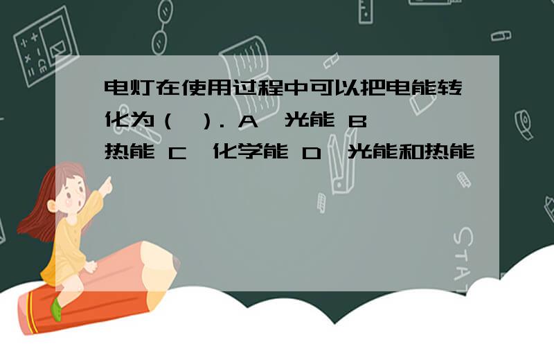 电灯在使用过程中可以把电能转化为（ ）. A、光能 B、热能 C、化学能 D、光能和热能