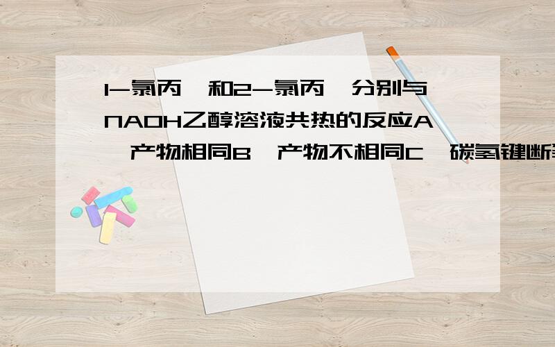 1-氯丙烷和2-氯丙烷分别与NAOH乙醇溶液共热的反应A、产物相同B、产物不相同C、碳氢键断裂位置相同D、碳氢键断裂位置不同请说明原因,