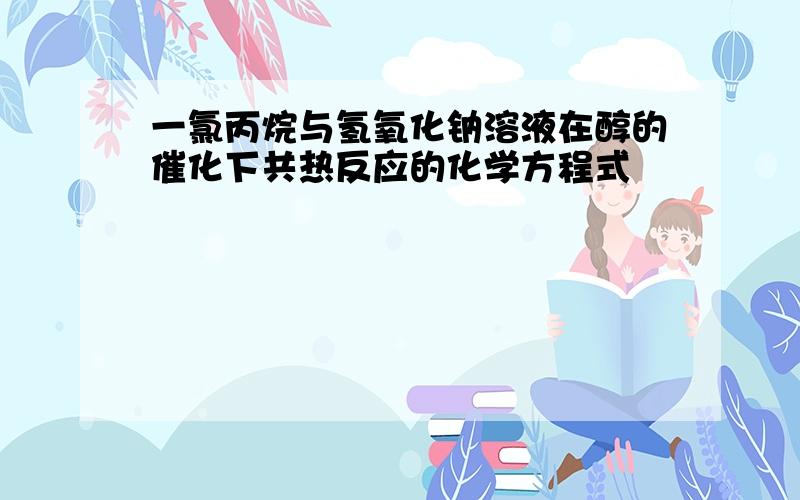 一氯丙烷与氢氧化钠溶液在醇的催化下共热反应的化学方程式