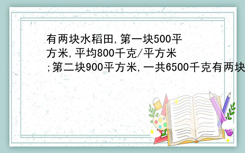 有两块水稻田,第一块500平方米,平均800千克/平方米;第二块900平方米,一共6500千克有两块水稻田,第一块500平方米,平均800千克/平方米；第二块900平方米,一共6500千克.这两块地平均每平方米收多