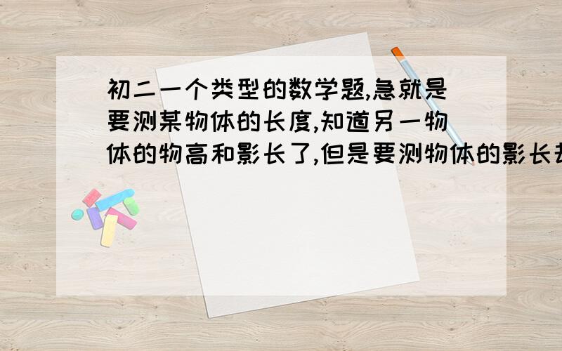 初二一个类型的数学题,急就是要测某物体的长度,知道另一物体的物高和影长了,但是要测物体的影长却不完全落在地面上,而是有一部分落在建筑物上,又测得了此物体地面上的影长,和落在建