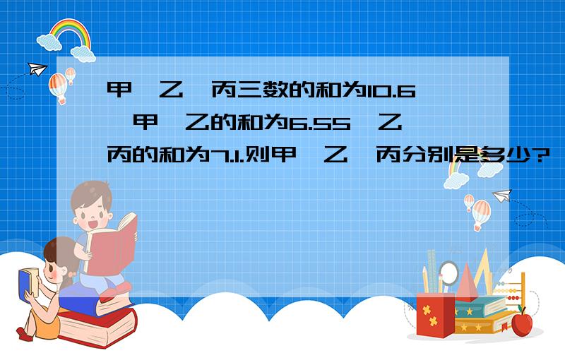 甲,乙,丙三数的和为10.6,甲,乙的和为6.55,乙,丙的和为7.1.则甲,乙,丙分别是多少?