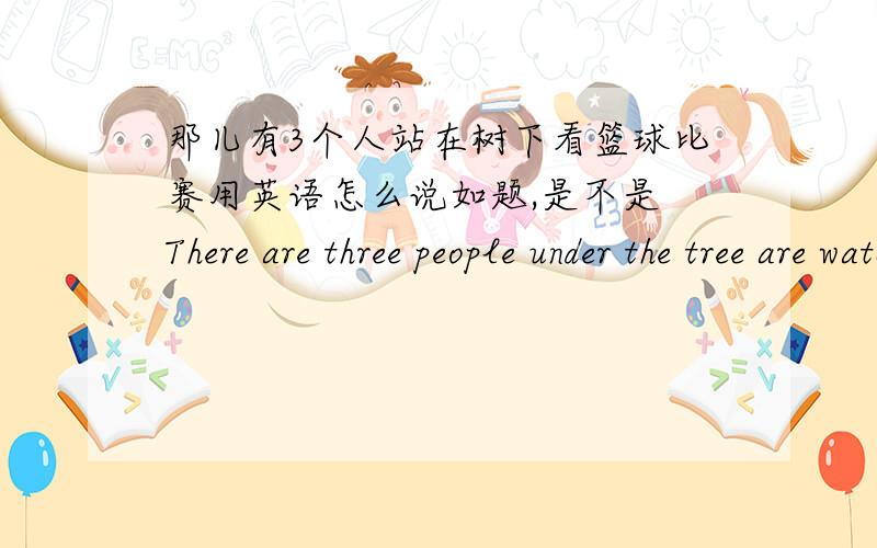 那儿有3个人站在树下看篮球比赛用英语怎么说如题,是不是 There are three people under the tree are watching the basketball game