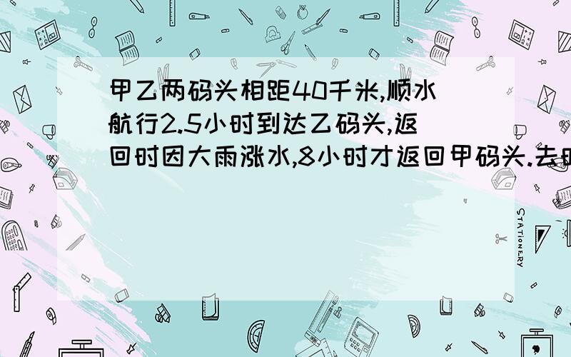 甲乙两码头相距40千米,顺水航行2.5小时到达乙码头,返回时因大雨涨水,8小时才返回甲码头.去时的水速为每小时4千米,问涨水后,水速增加了多少?请把分析过程写清楚!