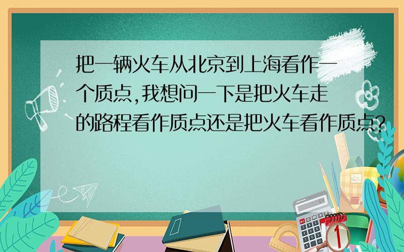 把一辆火车从北京到上海看作一个质点,我想问一下是把火车走的路程看作质点还是把火车看作质点?