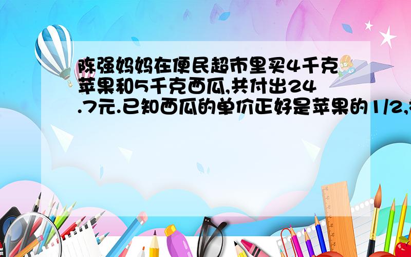 陈强妈妈在便民超市里买4千克苹果和5千克西瓜,共付出24.7元.已知西瓜的单价正好是苹果的1/2,格式苹果和