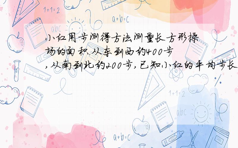 小红用步测得方法测量长方形操场的面积.从东到西约400步,从南到北约200步,已知小红的平均步长0.5米.操场面积约是多少平方米,合多少公顷?如果把学校的操场铺上边长80厘米的正方形水泥砖,