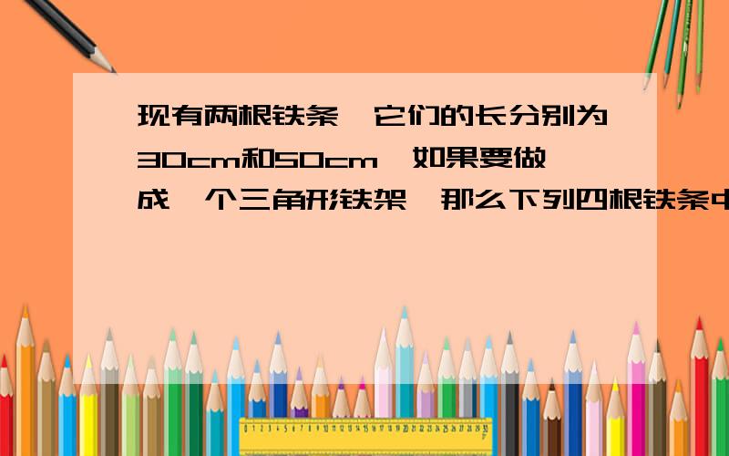 现有两根铁条,它们的长分别为30cm和50cm,如果要做成一个三角形铁架,那么下列四根铁条中应选取 ( )A.20cmB.30cmC.80cmD.90cm