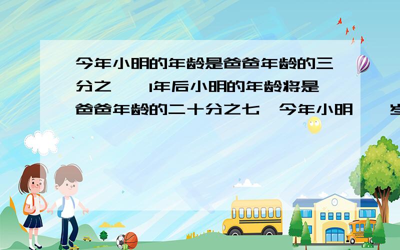 今年小明的年龄是爸爸年龄的三分之一,1年后小明的年龄将是爸爸年龄的二十分之七,今年小明【】岁.