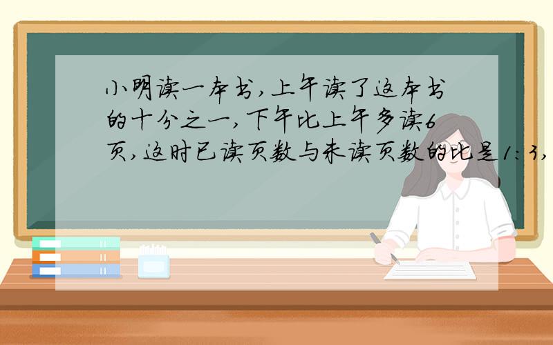 小明读一本书,上午读了这本书的十分之一,下午比上午多读6页,这时已读页数与未读页数的比是1:3,这本书共多少页