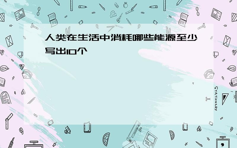 人类在生活中消耗哪些能源至少写出10个