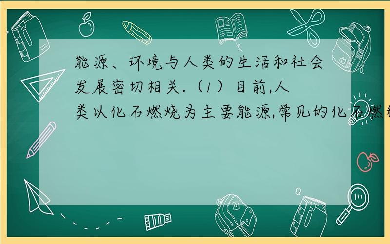 能源、环境与人类的生活和社会发展密切相关.（1）目前,人类以化石燃烧为主要能源,常见的化石燃料包能源、环境与人类的生活和社会发展密切相关.（1）目前,人类以化石燃烧为主要能源,