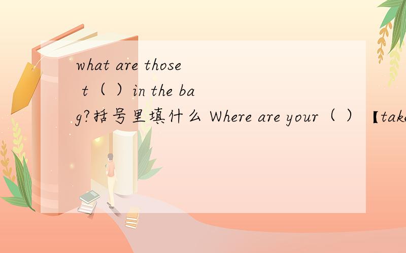 what are those t（ ）in the bag?括号里填什么 Where are your（ ）【take】?括号里填什么