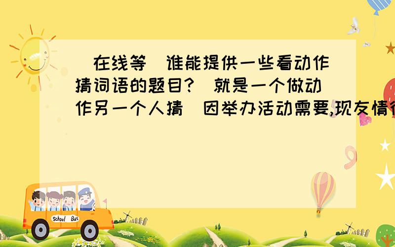 (在线等)谁能提供一些看动作猜词语的题目?(就是一个做动作另一个人猜)因举办活动需要,现友情征集 看动作猜成语 盼望各位朋友贡献智慧!是猜词语