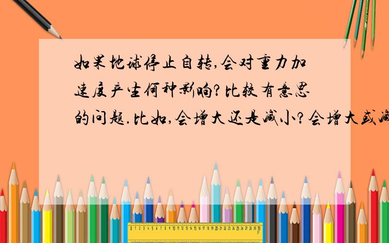 如果地球停止自转,会对重力加速度产生何种影响?比较有意思的问题.比如,会增大还是减小?会增大或减小多少?分析尽量详细些,