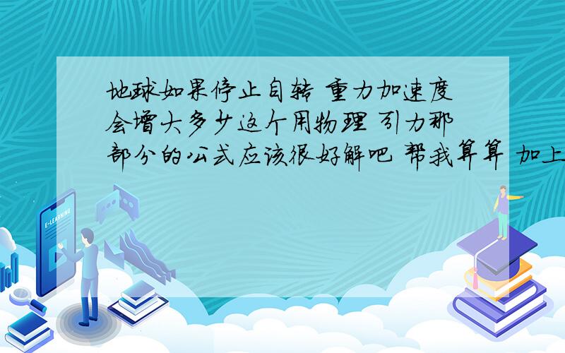 地球如果停止自转 重力加速度会增大多少这个用物理 引力那部分的公式应该很好解吧 帮我算算 加上那些向心力的支出 重力加速度会变成多少?  这部分公式不太会 帮算算吧我要具体数 停止